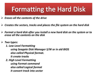  Erases all the contents of the drive
 Creates the sectors, tracks and places the file system on the hard disk
 Format a hard disk after you install a new hard disk on the system or to
erase all the contents on the disk
 Two types:
1. Low Level Formatting
using Seagate Disk Manager S/W or in old BIOS
also called Physical format.
It create tracks
2. High Level Formatting
using Format command
also called Logical format
It convert track into sector
 