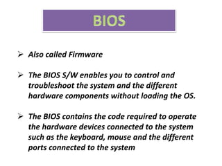  Also called Firmware
 The BIOS S/W enables you to control and
troubleshoot the system and the different
hardware components without loading the OS.
 The BIOS contains the code required to operate
the hardware devices connected to the system
such as the keyboard, mouse and the different
ports connected to the system
 