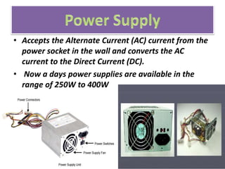 • Accepts the Alternate Current (AC) current from the
power socket in the wall and converts the AC
current to the Direct Current (DC).
• Now a days power supplies are available in the
range of 250W to 400W
 