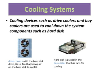 • Cooling devices such as drive coolers and bay
coolers are used to cool down the system
components such as hard disk
Hard disk is placed in the
bay cooler that has fans for
cooling
drive coolers with the hard disk
drive, Has a fan that blows air
on the hard disk to cool it .
 