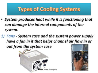 • System produces heat while it is functioning that
can damage the internal components of the
system.
1) Fans - System case and the system power supply
have a fan in it that helps channel air flow in or
out from the system case
 