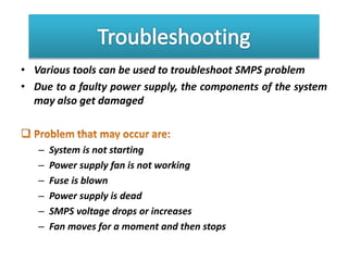 • Various tools can be used to troubleshoot SMPS problem
• Due to a faulty power supply, the components of the system
may also get damaged
– System is not starting
– Power supply fan is not working
– Fuse is blown
– Power supply is dead
– SMPS voltage drops or increases
– Fan moves for a moment and then stops
 