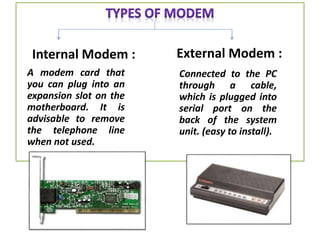 Internal Modem :
A modem card that
you can plug into an
expansion slot on the
motherboard. It is
advisable to remove
the telephone line
when not used.
External Modem :
Connected to the PC
through a cable,
which is plugged into
serial port on the
back of the system
unit. (easy to install).
 