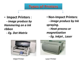 • Impact Printers :
- image produce by
Hammering on a ink
ribbon
- Eg. Dot Matrix
• Non-Impact Printers:
- image produce by Ink
spraying.
- Heat process or
magnetization
- Eg. Inkjet , Laser
Inkjet Printer Laser Printer
 