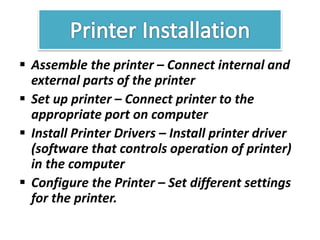  Assemble the printer – Connect internal and
external parts of the printer
 Set up printer – Connect printer to the
appropriate port on computer
 Install Printer Drivers – Install printer driver
(software that controls operation of printer)
in the computer
 Configure the Printer – Set different settings
for the printer.
 