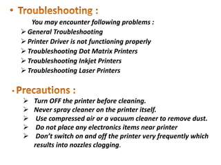 You may encounter following problems :
General Troubleshooting
Printer Driver is not functioning properly
Troubleshooting Dot Matrix Printers
Troubleshooting Inkjet Printers
Troubleshooting Laser Printers
 Turn OFF the printer before cleaning.
 Never spray cleaner on the printer itself.
 Use compressed air or a vacuum cleaner to remove dust.
 Do not place any electronics items near printer
 Don’t switch on and off the printer very frequently which
results into nozzles clogging.
 