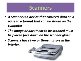 • A scanner is a device that converts data on a
page to a format that can be stored on the
computer
• The image or document to be scanned must
be placed face down on the scanner glass
• Scanners have two or three mirrors in the
interior.
 