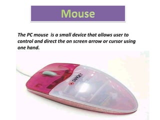 The PC mouse is a small device that allows user to
control and direct the on screen arrow or cursor using
one hand.
 