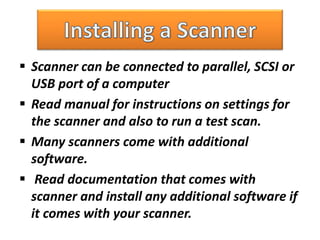  Scanner can be connected to parallel, SCSI or
USB port of a computer
 Read manual for instructions on settings for
the scanner and also to run a test scan.
 Many scanners come with additional
software.
 Read documentation that comes with
scanner and install any additional software if
it comes with your scanner.
 