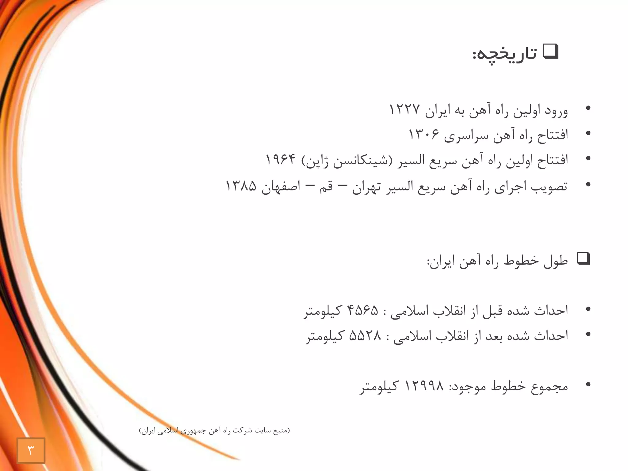 •‫ایران‬ ‫به‬ ‫آهن‬ ‫راه‬ ‫اولین‬ ‫ورود‬1227
•‫سراسری‬ ‫آهن‬ ‫راه‬ ‫افتتاح‬1306
•‫سریع‬ ‫آهن‬ ‫راه‬ ‫اولین‬ ‫افتتاح‬‫السیر‬(‫شینکانسن‬‫ژاپن‬)1964
•‫سریع‬ ‫آهن‬ ‫راه‬ ‫اجرای‬ ‫تصویب‬‫السیر‬‫تهران‬–‫قم‬–‫اصفهان‬1385
‫ایران‬ ‫آهن‬ ‫راه‬ ‫خطوط‬ ‫طول‬:
•‫اسالمی‬ ‫انقالب‬ ‫از‬ ‫قبل‬ ‫شده‬ ‫احداث‬:4565‫کیلومتر‬
•‫اسالمی‬ ‫انقالب‬ ‫از‬ ‫بعد‬ ‫شده‬ ‫احداث‬:5528‫کیلومتر‬
•‫موجود‬ ‫خطوط‬ ‫مجموع‬:12998‫کیلومتر‬
(‫ایران‬ ‫اسالمی‬ ‫جمهوری‬ ‫آهن‬ ‫راه‬ ‫شرکت‬ ‫سایت‬ ‫منبع‬)
‫تاریخچه‬:
3
 