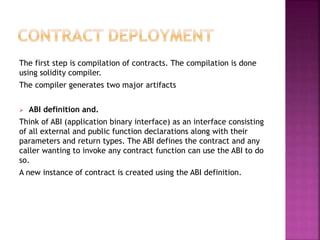 The first step is compilation of contracts. The compilation is done
using solidity compiler.
The compiler generates two major artifacts
 ABI definition and.
Think of ABI (application binary interface) as an interface consisting
of all external and public function declarations along with their
parameters and return types. The ABI defines the contract and any
caller wanting to invoke any contract function can use the ABI to do
so.
A new instance of contract is created using the ABI definition.
 