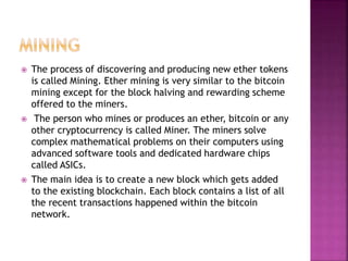  The process of discovering and producing new ether tokens
is called Mining. Ether mining is very similar to the bitcoin
mining except for the block halving and rewarding scheme
offered to the miners.
 The person who mines or produces an ether, bitcoin or any
other cryptocurrency is called Miner. The miners solve
complex mathematical problems on their computers using
advanced software tools and dedicated hardware chips
called ASICs.
 The main idea is to create a new block which gets added
to the existing blockchain. Each block contains a list of all
the recent transactions happened within the bitcoin
network.
 