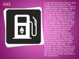 It was mentioned that Ether is paid
as fees for any execution that
changes state in Ethereum. Ether is
traded on public exchanges and its
price fluctuate daily. If Ether is
used for paying fees, then the cost
of using the same service could be
very high on certain days and low
on other days. People will wait for
price of Ether to fall to execute
their transactions. This is not ideal
for a platform like Ethereum. Gas
helps in alleviating this problem.
Gas is the internal currency of
Ethereum. The execution and
resource utilization cost is
predetermined in Ethereum in
terms of Gas units. This is also
known as Gas Cost. There is also
Gas price that can be adjusted to
lower price when price of Ether
increases and higher price when
price of Ether decreases. For
example, to invoke a function in a
contract that modifies a string will
cost Gas which is pre-determined,
and Users should pay in terms of
Gas to ensure smooth execution of
this transaction.
 