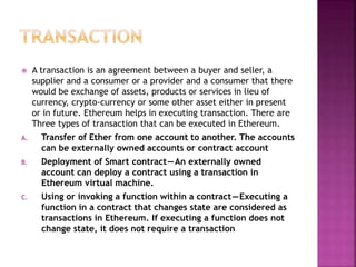  A transaction is an agreement between a buyer and seller, a
supplier and a consumer or a provider and a consumer that there
would be exchange of assets, products or services in lieu of
currency, crypto-currency or some other asset either in present
or in future. Ethereum helps in executing transaction. There are
Three types of transaction that can be executed in Ethereum.
A. Transfer of Ether from one account to another. The accounts
can be externally owned accounts or contract account
B. Deployment of Smart contract—An externally owned
account can deploy a contract using a transaction in
Ethereum virtual machine.
C. Using or invoking a function within a contract—Executing a
function in a contract that changes state are considered as
transactions in Ethereum. If executing a function does not
change state, it does not require a transaction
 
