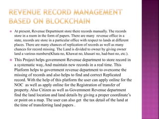  At present, Revenue Department store there records manually. The records
store in a room in the form of papers. There are many revenue office in a
state, records are store in a particular office with respect to lands at different
places. There are many chances of replication of records as well as many
chances for record missing. The Land is divided to owner by giving owner
land a various numbers(Khata no, Khawat no, khasari no, had-bast no, etc.).
 This Project helps government Revenue department to store record in
a systematic way, And maintain new records in a real time. This
Platform helps to government revenue department to overcome the
missing of records and also helps to find and correct Replicated
record. With the help of this platform the user can apply online for the
NOC as well as apply online for the Registration of transfer of
property. Also Citizen as well as Government Revenue department
find the land location and land details by giving a proper coordinate’s
or point on a map. The user can also get the tax detail of the land at
the time of transferring land papers .
 