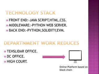  FRONT END:-JAVA SCRIPT,HTML,CSS.
 MIDDLEWARE:-PYTHON WEB SERVER.
 BACK END:-PYTHON,SOLIDITY,EVM.
 TEHSLIDAR OFFICE.
 DC OFFICE.
 HIGH COURT.
Online Platform based on
block chain
 