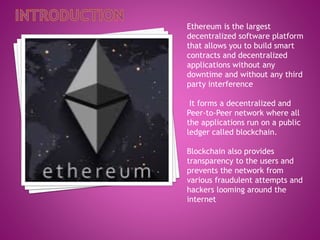 Ethereum is the largest
decentralized software platform
that allows you to build smart
contracts and decentralized
applications without any
downtime and without any third
party interference
It forms a decentralized and
Peer-to-Peer network where all
the applications run on a public
ledger called blockchain.
Blockchain also provides
transparency to the users and
prevents the network from
various fraudulent attempts and
hackers looming around the
internet
 