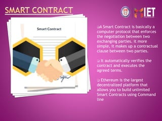 A Smart Contract is basically a
computer protocol that enforces
the negotiation between two
exchanging parties. it more
simple, it makes up a contractual
clause between two parties.
 It automatically verifies the
contract and executes the
agreed terms.
 Ethereum is the largest
decentralized platform that
allows you to build unlimited
Smart Contracts using Command
line
 