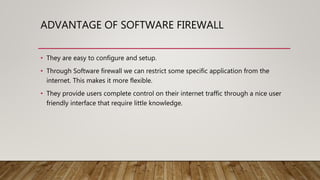 ADVANTAGE OF SOFTWARE FIREWALL
• They are easy to configure and setup.
• Through Software firewall we can restrict some specific application from the
internet. This makes it more flexible.
• They provide users complete control on their internet traffic through a nice user
friendly interface that require little knowledge.
 