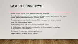 PACKET-FILTERING FIREWALL
• Packet-Filtering Firewalls works at the network level of OSI Model
• These firewall monitor the both incoming and outgoing packets and applies a set of rules to each
packet and than determine whether to discard or to allow it.
• They actually determines the information available at transport layer to make decisions.
• What they Inspect in Packet Header?
• Packet Filtering checks both the source and destination IP address.
• It checks the source and destination protocols like UDP(User Datagram Protocol) and
TCP(Transmission Control Protocol).
• It also check the source and destination port address.
• Packet Filtering is also know as Static Filtering.
 