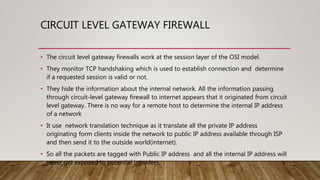 CIRCUIT LEVEL GATEWAY FIREWALL
• The circuit level gateway firewalls work at the session layer of the OSI model.
• They monitor TCP handshaking which is used to establish connection and determine
if a requested session is valid or not.
• They hide the information about the internal network. All the information passing
through circuit-level gateway firewall to internet appears that it originated from circuit
level gateway. There is no way for a remote host to determine the internal IP address
of a network
• It use network translation technique as it translate all the private IP address
originating form clients inside the network to public IP address available through ISP
and then send it to the outside world(internet).
• So all the packets are tagged with Public IP address and all the internal IP address will
never get exposed to potential intruders.
 
