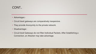 CONT..
• Advantages:-
• Circuit level gateways are comparatively inexpensive .
• They provide Anonymity to the private network.
• Disadvantage:-
• Circuit level Gateways do not filter Individual Packets. After Establishing a
Connection, an Attacker may take advantage.
 