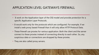 APPLICATION LEVEL GATEWAYS FIREWALL
• It work on the Application layer of the OSI model and provide protection for a
specific Application Layer Protocols.
• It would work only for the protocols which are configured. For example, if we
install a web proxy based Firewall than it will only allow HTTP Protocol Data.
• These firewall use proxies for various application. Both the client and the server
connect to these proxies instead of connecting directly to each other. So, any
suspicious data or connections are dropped by these proxies.
• They are also called proxy servers.
 