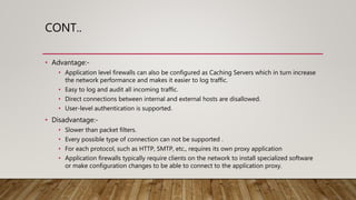 CONT..
• Advantage:-
• Application level firewalls can also be configured as Caching Servers which in turn increase
the network performance and makes it easier to log traffic.
• Easy to log and audit all incoming traffic.
• Direct connections between internal and external hosts are disallowed.
• User-level authentication is supported.
• Disadvantage:-
• Slower than packet filters.
• Every possible type of connection can not be supported .
• For each protocol, such as HTTP, SMTP, etc., requires its own proxy application
• Application firewalls typically require clients on the network to install specialized software
or make configuration changes to be able to connect to the application proxy.
 