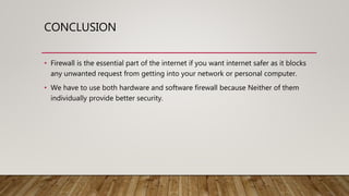 CONCLUSION
• Firewall is the essential part of the internet if you want internet safer as it blocks
any unwanted request from getting into your network or personal computer.
• We have to use both hardware and software firewall because Neither of them
individually provide better security.
 