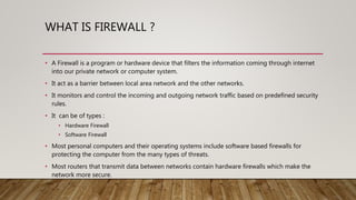 WHAT IS FIREWALL ?
• A Firewall is a program or hardware device that filters the information coming through internet
into our private network or computer system.
• It act as a barrier between local area network and the other networks.
• It monitors and control the incoming and outgoing network traffic based on predefined security
rules.
• It can be of types :
• Hardware Firewall
• Software Firewall
• Most personal computers and their operating systems include software based firewalls for
protecting the computer from the many types of threats.
• Most routers that transmit data between networks contain hardware firewalls which make the
network more secure.
 