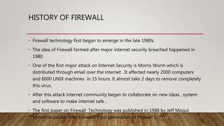 HISTORY OF FIREWALL
• Firewall technology first began to emerge in the late 1980s.
• The idea of Firewall formed after major internet security breached happened in
1980.
• One of the first major attack on Internet Security is Morris Worm which is
distributed through email over the internet . It affected nearly 2000 computers
and 6000 UNIX machines in 15 hours. It almost take 2 days to remove completely
this virus.
• After this attack internet community began to collaborate on new ideas , system
and software to make internet safe .
• The first paper on Firewall Technology was published in 1988 by Jeff Mogul
known as packet filter firewalls (First generation of Firewall ).
 