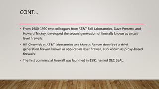 CONT…
• From 1980-1990 two colleagues from AT&T Bell Laboratories, Dave Presetto and
Howard Trickey, developed the second generation of firewalls known as circuit
level firewalls.
• Bill Cheswick at AT&T laboratories and Marcus Ranum described a third
generation firewall known as application layer firewall, also known as proxy-based
firewalls.
• The first commercial Firewall was launched in 1991 named DEC SEAL.
 