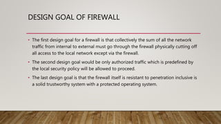 DESIGN GOAL OF FIREWALL
• The first design goal for a firewall is that collectively the sum of all the network
traffic from internal to external must go through the firewall physically cutting off
all access to the local network except via the firewall.
• The second design goal would be only authorized traffic which is predefined by
the local security policy will be allowed to proceed.
• The last design goal is that the firewall itself is resistant to penetration inclusive is
a solid trustworthy system with a protected operating system.
 