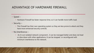 ADVANTAGE OF HARDWARE FIREWALL
• Speed :-
• Hardware Firewall has faster response time, so it can handle more traffic load.
• Security :-
• This Firewall has their own operating system so they are less prone to attack and they
have more enhanced security controls.
• No Interference :-
• As it is an isolated network component , it can be managed better and does not load
or slow down with other applications. It can be stopped or reconfigured with
minimum interference to the network.
 