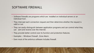 SOFTWARE FIREWALL
• Software firewalls are programs which are installed on individual servers or an
individual host .
• They intercept each connection request and then determine whether the request is
valid or not.
• They can easily distinguish between application programs and can control what they
can sent and receive over the internet.
• They provide better control over its function and protection features.
• Examples :- Windows Firewall , Zone Alarm
• Even most of the antivirus software includes firewall.
 