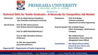 PRIMEASIA UNIVERSITY
a mission with a vision
Seminar on
Technical Skills for Textile Graduates : A Necessity for Competitive Job Market
Time: 12:00 pm to 4:00 pm Date: November 11,2018 Venue: Room No- 502, Textile Building
Organized BY : Department of Textile Engineering
Chief Guest : Prof. Dr. Abdul Hannan Chowdhury
Vice chancellor of primeasia university
Special Guest : Prof. Sk. Md. Hasanuzzaman
Prof. & Dean School of Engineering
Prof. Dr. ABM Abdullah(Professor)
Prof. Dr. MM. Mustafizur Rahman
(Professor)
Dr. Md. Abu Sayeed Miah
(associate professor)
Chairperson : Prof. M.A Khaleq
Professor and Head
Department of textile Engineering
Keynote Speaker: Md. Emdadul Haque
Fabric Technologist , Multinational
Company
Md. Rakibul Hassan
Merchandiser, Varner Retail AS
(Bangladesh Liason Office)
Coordination : Md. Moynul Hassan Shibly
Lecturer & asst. Proctor and
Batch: 171(Textile)
 