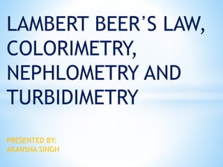 LAMBERT BEER᾿S LAW,
COLORIMETRY,
NEPHLOMETRY AND
TURBIDIMETRY
PRESENTED BY:
AKANSHA SINGH
 