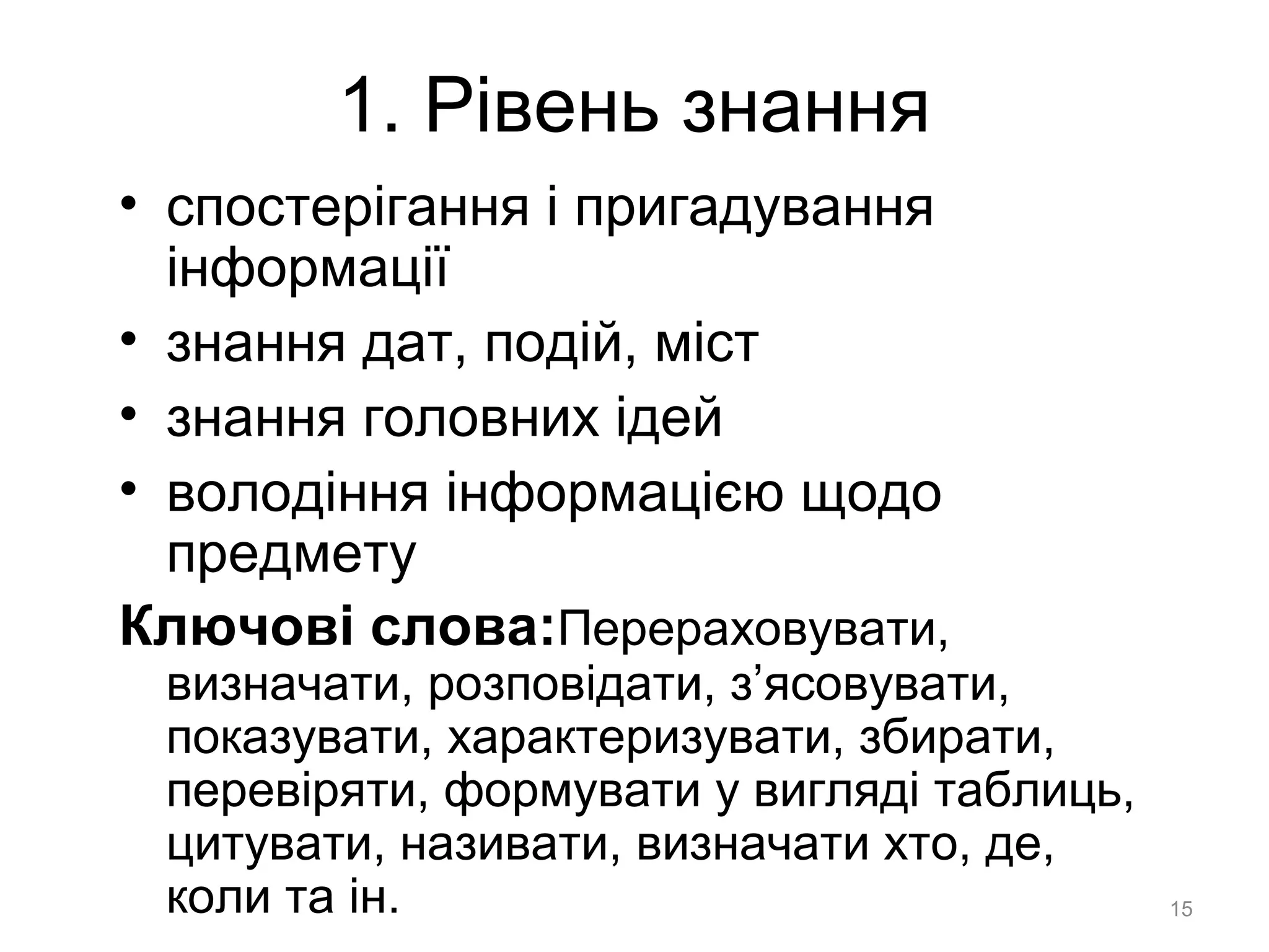 1. Рівень знання
• спостерігання і пригадування
інформації
• знання дат, подій, міст
• знання головних ідей
• володіння інформацією щодо
предмету
Ключові слова:Перераховувати,
визначати, розповідати, з’ясовувати,
показувати, характеризувати, збирати,
перевіряти, формувати у вигляді таблиць,
цитувати, називати, визначати хто, де,
коли та ін. 15
 