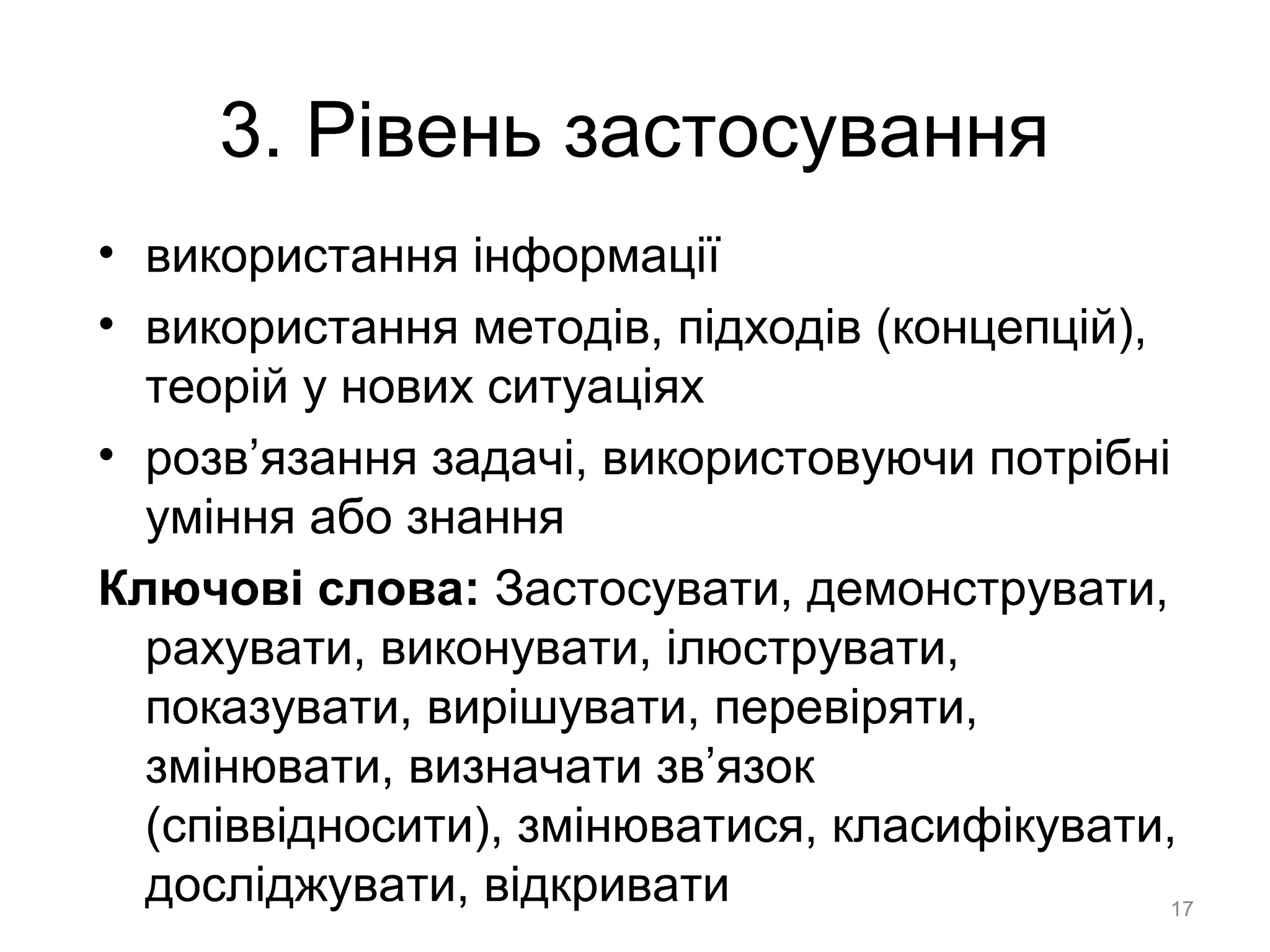 3. Рівень застосування
• використання інформації
• використання методів, підходів (концепцій),
теорій у нових ситуаціях
• розв’язання задачі, використовуючи потрібні
уміння або знання
Ключові слова: Застосувати, демонструвати,
рахувати, виконувати, ілюструвати,
показувати, вирішувати, перевіряти,
змінювати, визначати зв’язок
(співвідносити), змінюватися, класифікувати,
досліджувати, відкривати 17
 