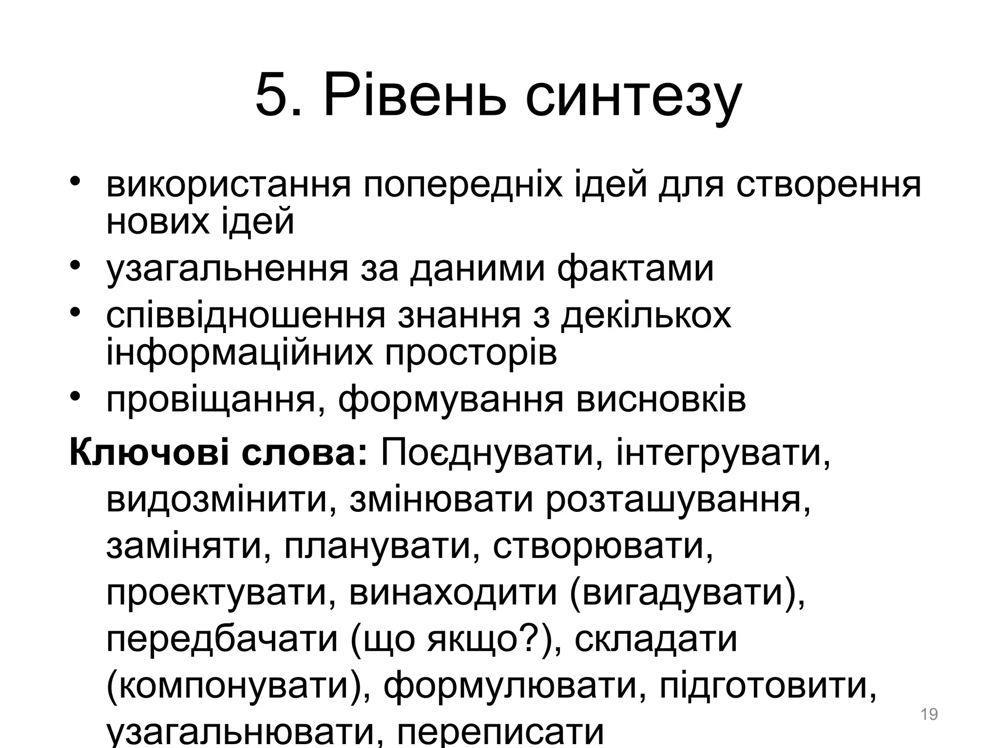 5. Рівень синтезу
• використання попередніх ідей для створення
нових ідей
• узагальнення за даними фактами
• співвідношення знання з декількох
інформаційних просторів
• провіщання, формування висновків
Ключові слова: Поєднувати, інтегрувати,
видозмінити, змінювати розташування,
заміняти, планувати, створювати,
проектувати, винаходити (вигадувати),
передбачати (що якщо?), складати
(компонувати), формулювати, підготовити,
узагальнювати, переписати
19
 