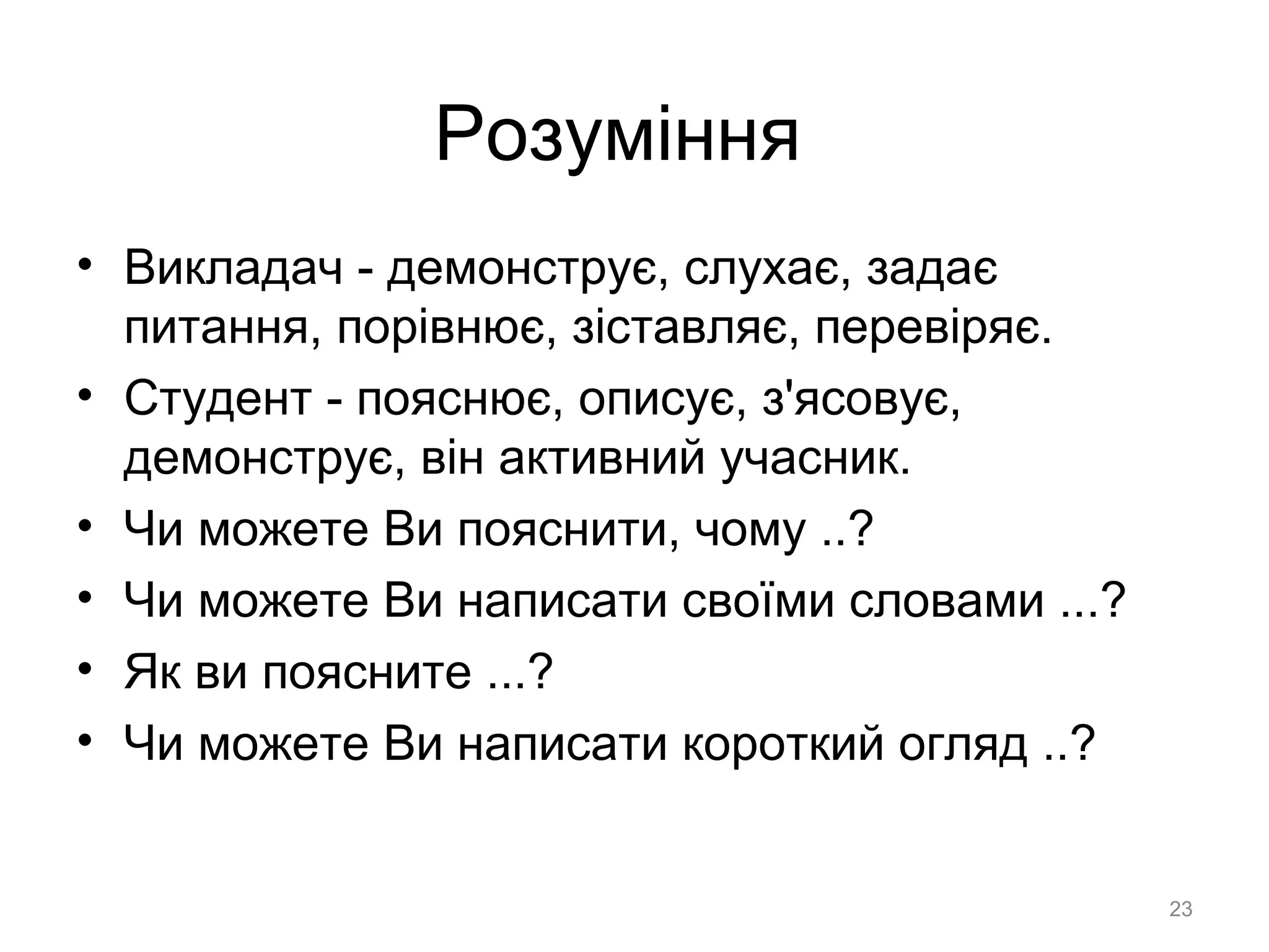 Розуміння
• Викладач - демонструє, слухає, задає
питання, порівнює, зіставляє, перевіряє.
• Студент - пояснює, описує, з'ясовує,
демонструє, він активний учасник.
• Чи можете Ви пояснити, чому ..?
• Чи можете Ви написати своїми словами ...?
• Як ви поясните ...?
• Чи можете Ви написати короткий огляд ..?
23
 