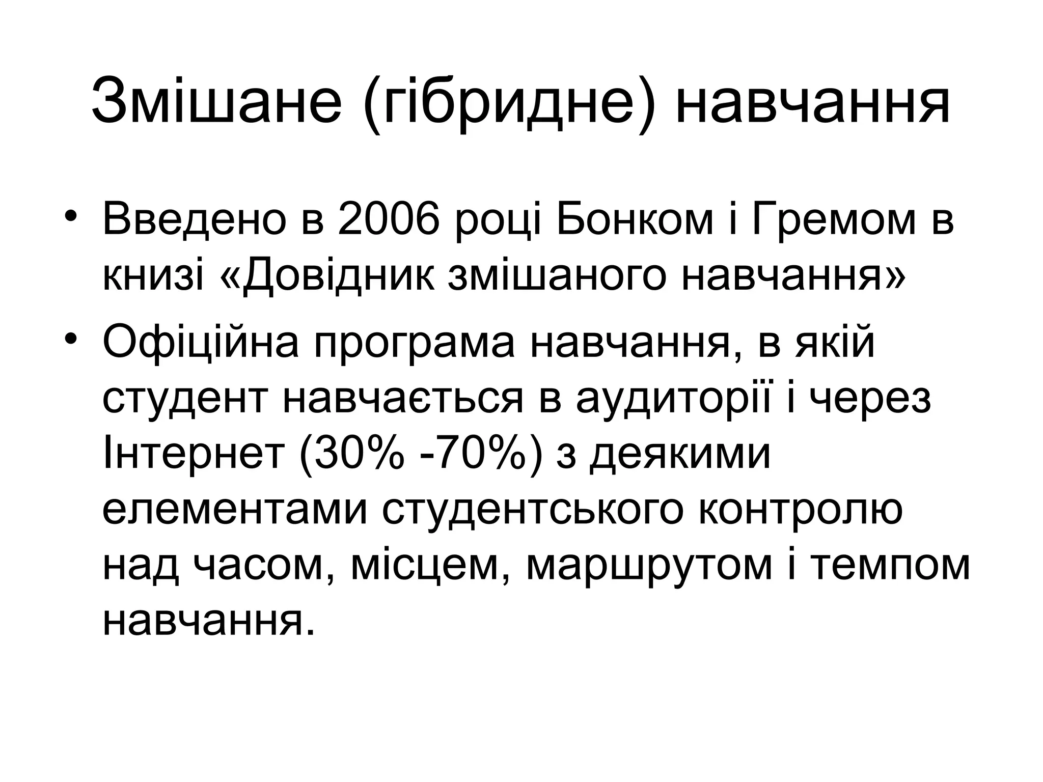 Змішане (гібридне) навчання
• Введено в 2006 році Бонком і Гремом в
книзі «Довідник змішаного навчання»
• Офіційна програма навчання, в якій
студент навчається в аудиторії і через
Інтернет (30% -70%) з деякими
елементами студентського контролю
над часом, місцем, маршрутом і темпом
навчання.
 