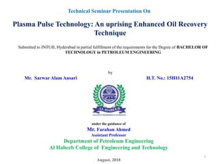 under the guidance of
Mr. Farahan Ahmed
Assistant Professor
Department of Petroleum Engineering
Al Habeeb College of Engineering and Technology
August, 2018
Technical Seminar Presentation On
Plasma Pulse Technology: An uprising Enhanced Oil Recovery
Technique
by
Mr. Sarwar Alam Ansari H.T. No.: 15H11A2754
Submitted to JNTUH, Hyderabad in partial fulfillment of the requirements for the Degree of BACHELOR OF
TECHNOLOGY in PETROLEUM ENGINEERING
1
 