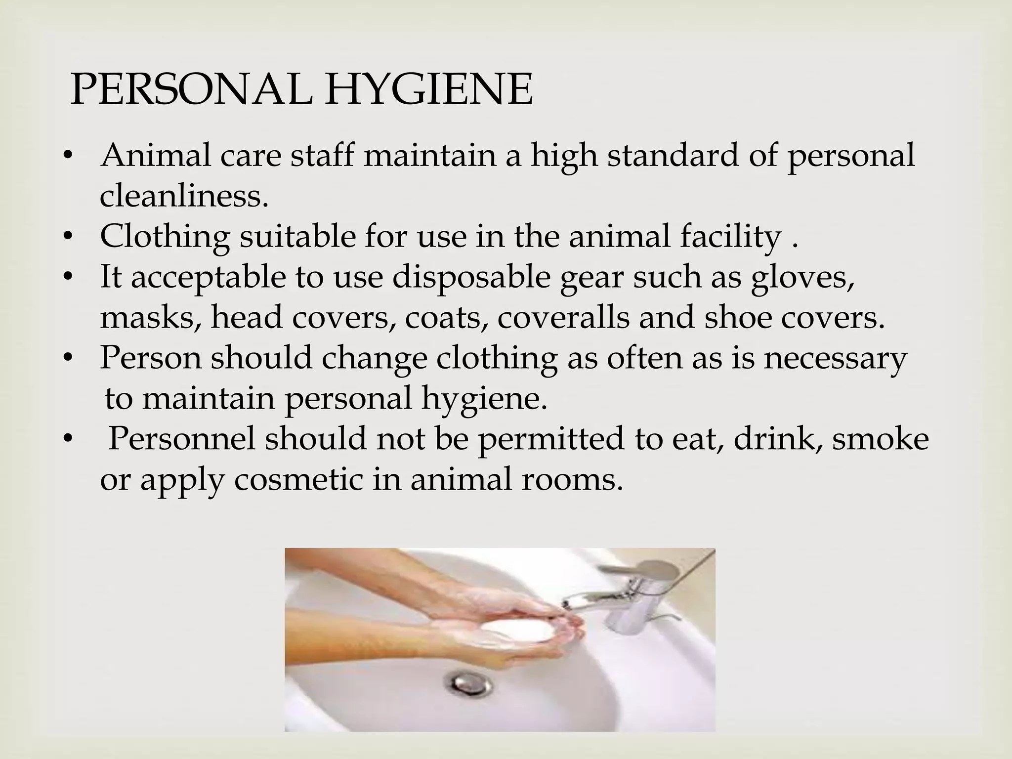 PERSONAL HYGIENE
• Animal care staff maintain a high standard of personal
cleanliness.
• Clothing suitable for use in the animal facility .
• It acceptable to use disposable gear such as gloves,
masks, head covers, coats, coveralls and shoe covers.
• Person should change clothing as often as is necessary
to maintain personal hygiene.
• Personnel should not be permitted to eat, drink, smoke
or apply cosmetic in animal rooms.
 