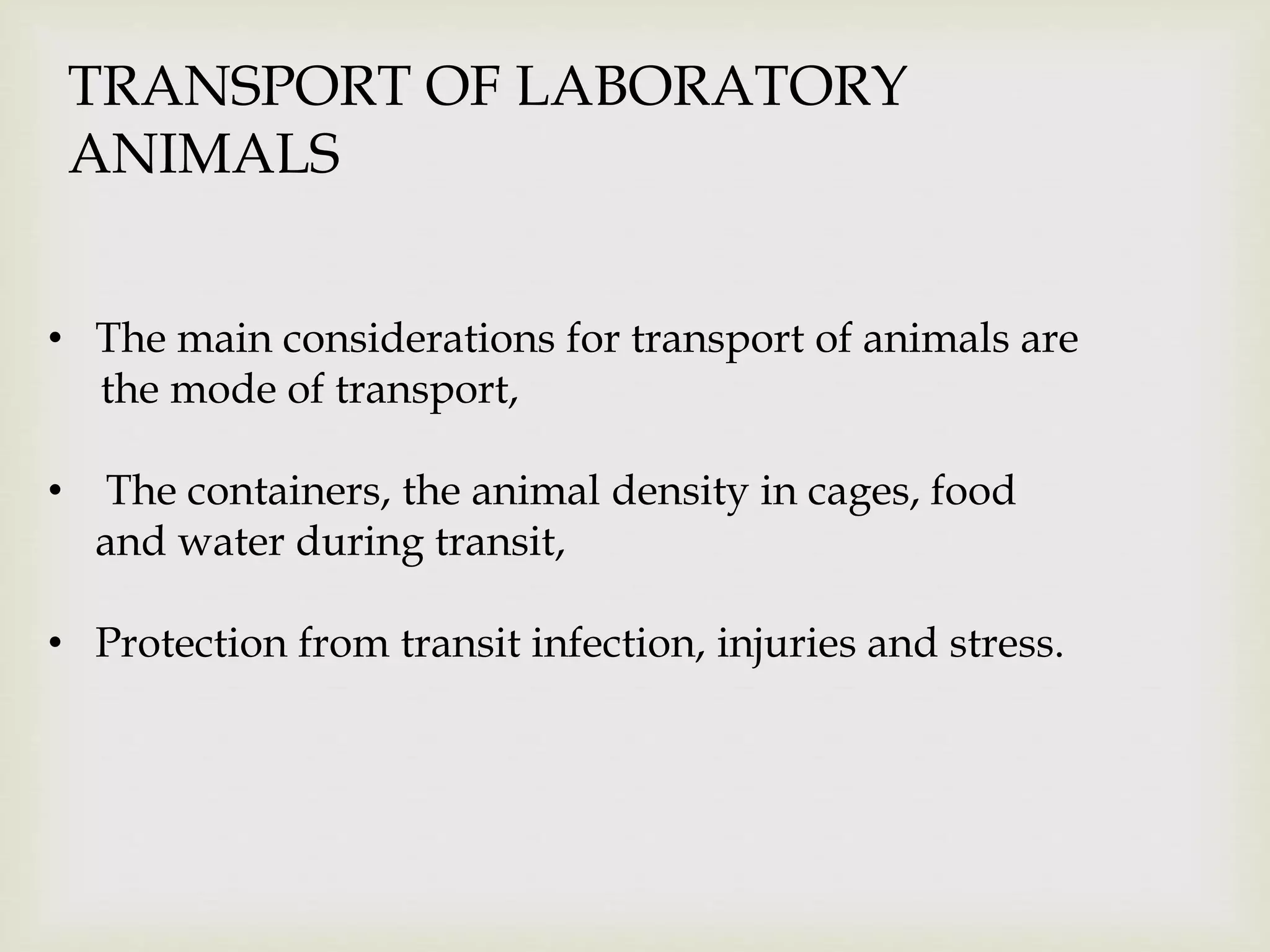 TRANSPORT OF LABORATORY
ANIMALS
• The main considerations for transport of animals are
the mode of transport,
• The containers, the animal density in cages, food
and water during transit,
• Protection from transit infection, injuries and stress.
 