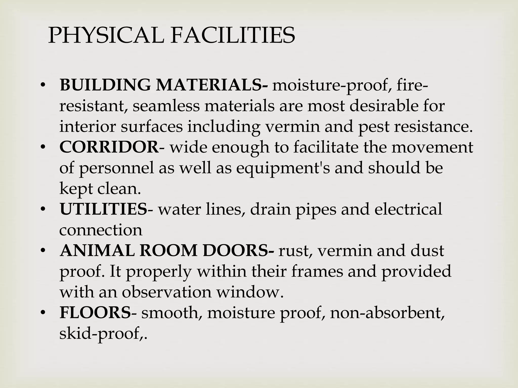 PHYSICAL FACILITIES
• BUILDING MATERIALS- moisture-proof, fire-
resistant, seamless materials are most desirable for
interior surfaces including vermin and pest resistance.
• CORRIDOR- wide enough to facilitate the movement
of personnel as well as equipment's and should be
kept clean.
• UTILITIES- water lines, drain pipes and electrical
connection
• ANIMAL ROOM DOORS- rust, vermin and dust
proof. It properly within their frames and provided
with an observation window.
• FLOORS- smooth, moisture proof, non-absorbent,
skid-proof,.
 