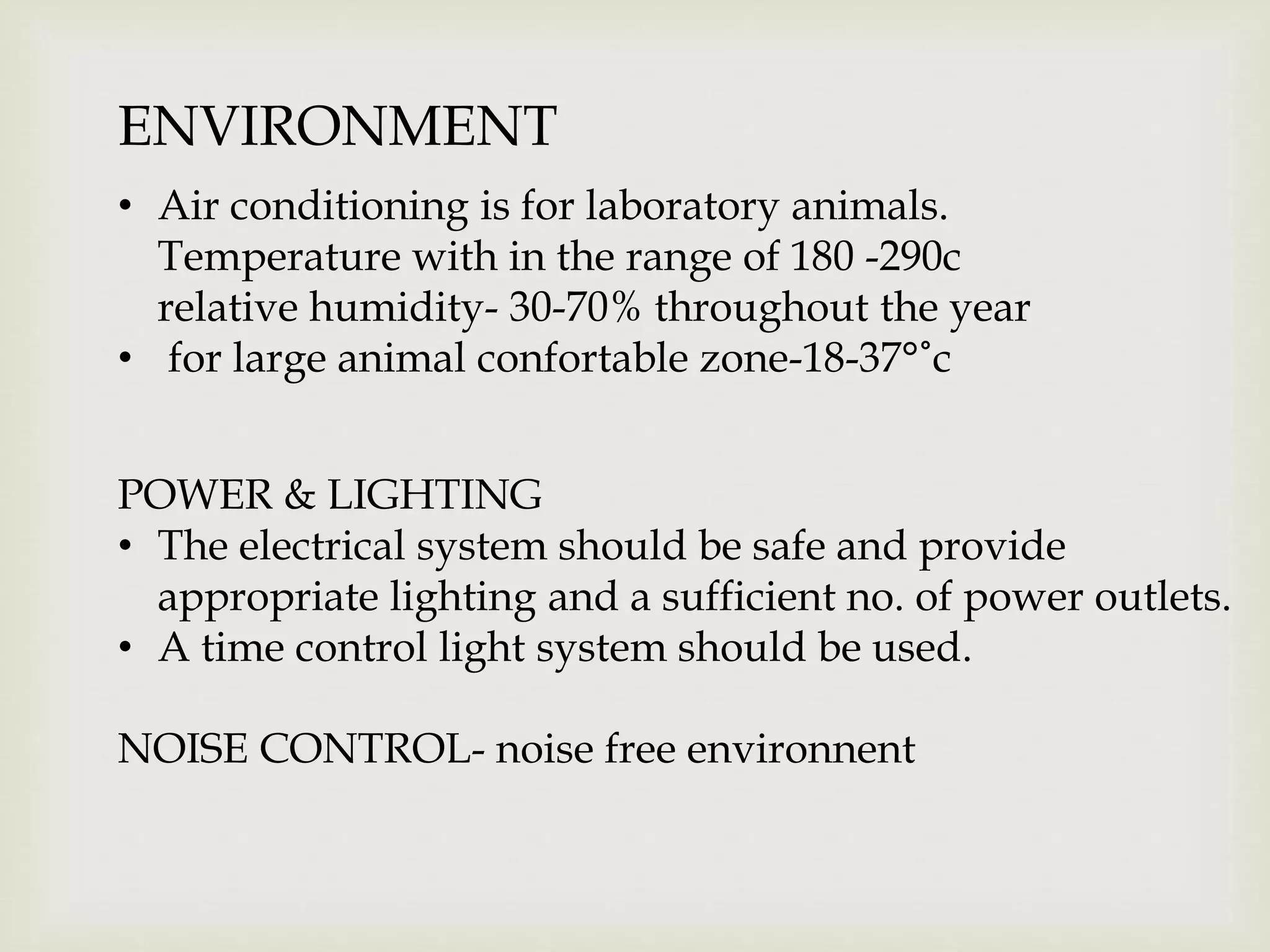 ENVIRONMENT
• Air conditioning is for laboratory animals.
Temperature with in the range of 180 -290c
relative humidity- 30-70% throughout the year
• for large animal confortable zone-18-37°˚c
POWER & LIGHTING
• The electrical system should be safe and provide
appropriate lighting and a sufficient no. of power outlets.
• A time control light system should be used.
NOISE CONTROL- noise free environnent
 
