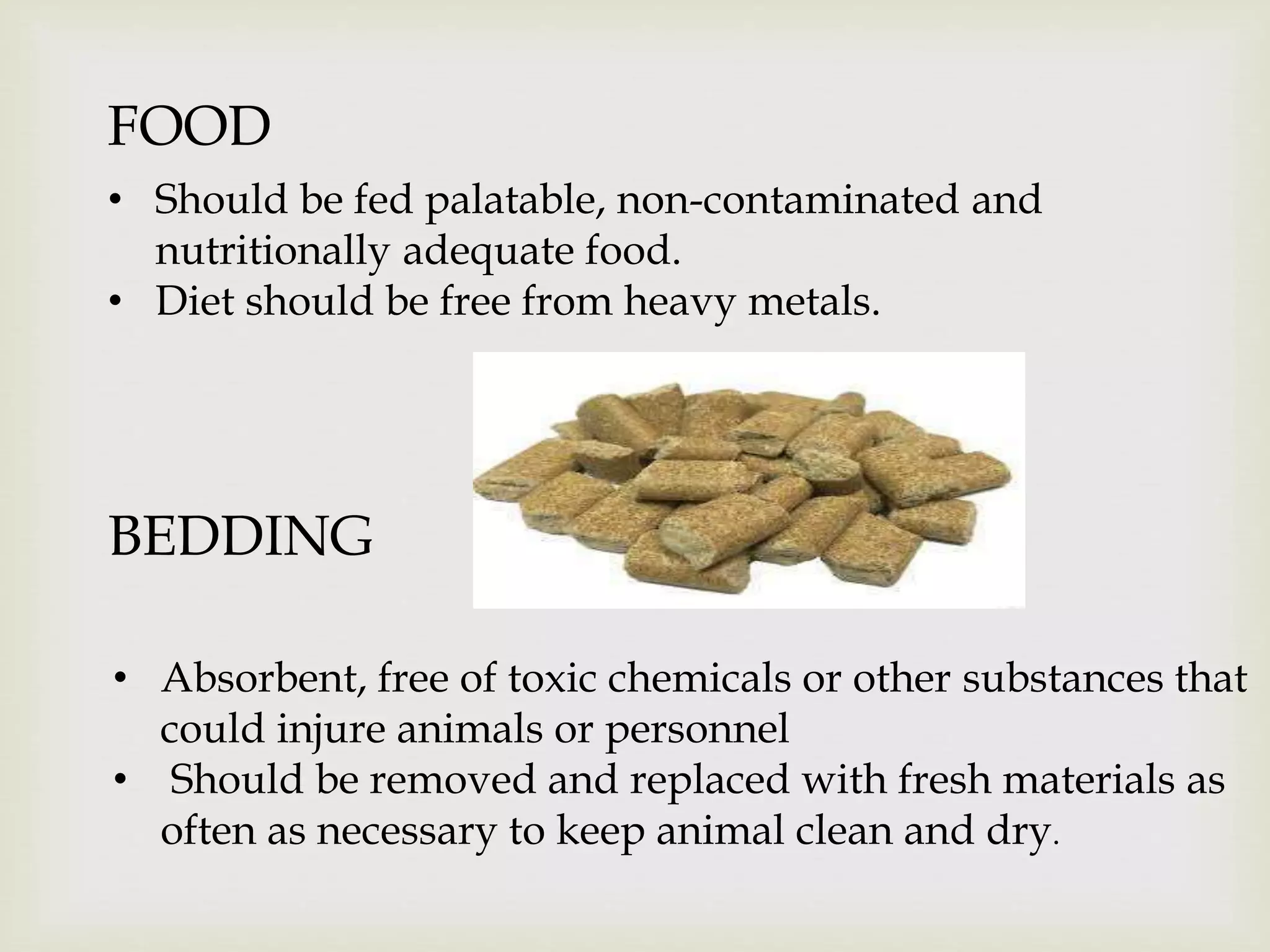 FOOD
• Should be fed palatable, non-contaminated and
nutritionally adequate food.
• Diet should be free from heavy metals.
BEDDING
• Absorbent, free of toxic chemicals or other substances that
could injure animals or personnel
• Should be removed and replaced with fresh materials as
often as necessary to keep animal clean and dry.
 