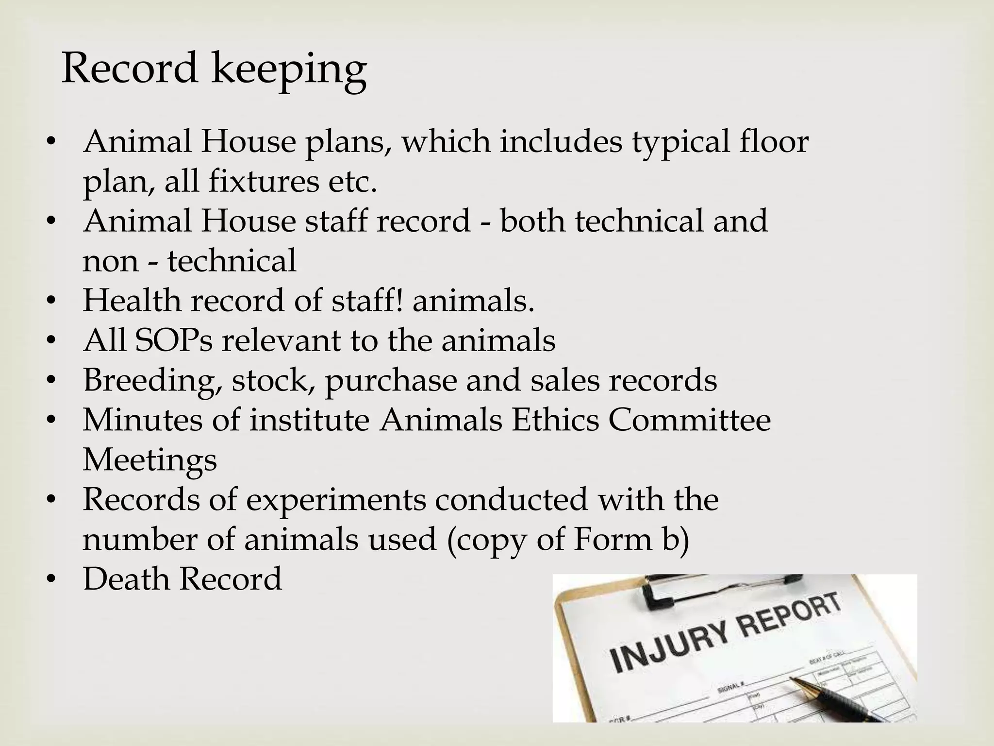 Record keeping
• Animal House plans, which includes typical floor
plan, all fixtures etc.
• Animal House staff record - both technical and
non - technical
• Health record of staff! animals.
• All SOPs relevant to the animals
• Breeding, stock, purchase and sales records
• Minutes of institute Animals Ethics Committee
Meetings
• Records of experiments conducted with the
number of animals used (copy of Form b)
• Death Record
 
