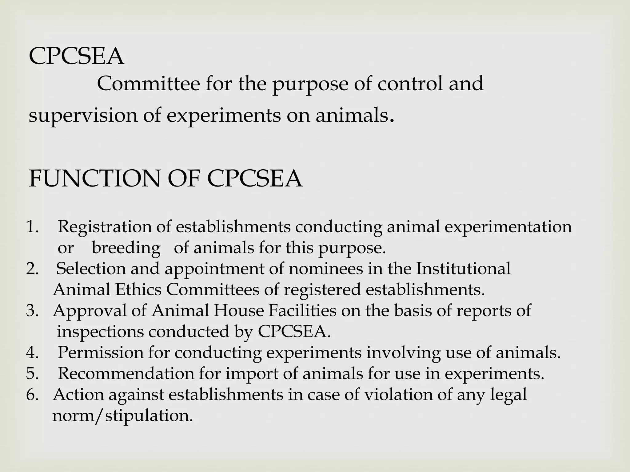 CPCSEA
Committee for the purpose of control and
supervision of experiments on animals.
FUNCTION OF CPCSEA
1. Registration of establishments conducting animal experimentation
or breeding of animals for this purpose.
2. Selection and appointment of nominees in the Institutional
Animal Ethics Committees of registered establishments.
3. Approval of Animal House Facilities on the basis of reports of
inspections conducted by CPCSEA.
4. Permission for conducting experiments involving use of animals.
5. Recommendation for import of animals for use in experiments.
6. Action against establishments in case of violation of any legal
norm/stipulation.
 